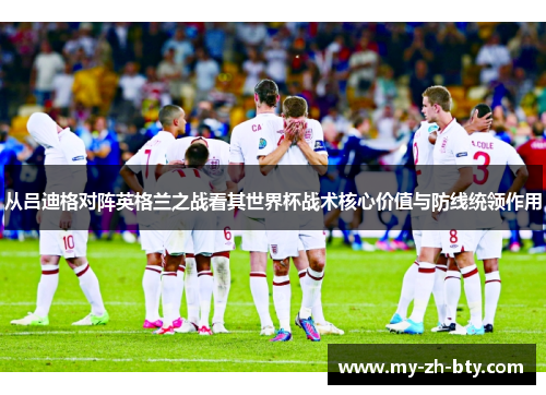 从吕迪格对阵英格兰之战看其世界杯战术核心价值与防线统领作用 从吕迪格对阵英格兰之战看其世界杯战术核心价值与防线统领作用
