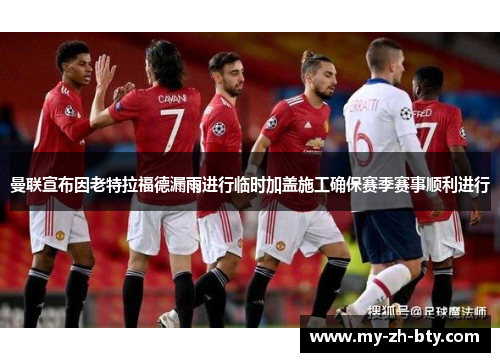 曼联宣布因老特拉福德漏雨进行临时加盖施工确保赛季赛事顺利进行 曼联宣布因老特拉福德漏雨进行临时加盖施工确保赛季赛事顺利进行