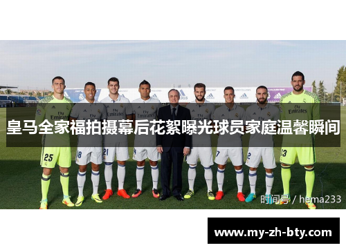 皇马全家福拍摄幕后花絮曝光球员家庭温馨瞬间