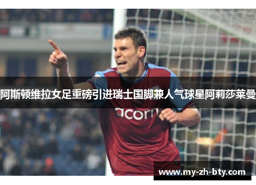 阿斯顿维拉女足重磅引进瑞士国脚兼人气球星阿莉莎莱曼