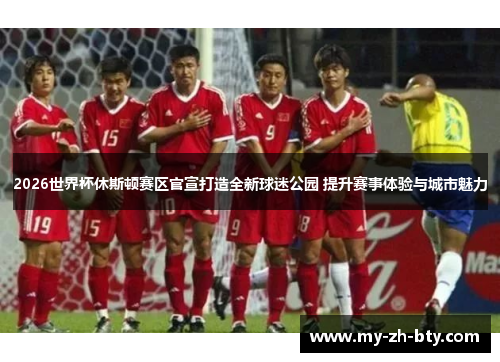 2026世界杯休斯顿赛区官宣打造全新球迷公园 提升赛事体验与城市魅力 2026世界杯休斯顿赛区官宣打造全新球迷公园 提升赛事体验与城市魅力