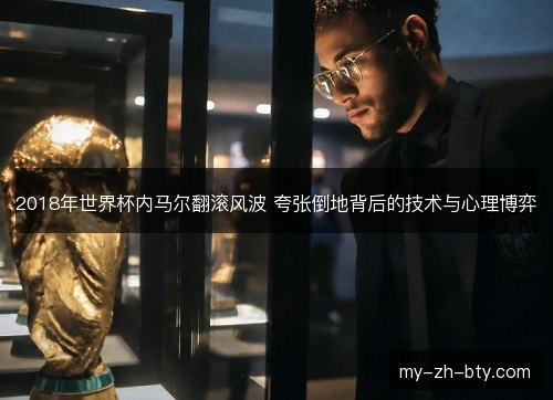 2018年世界杯内马尔翻滚风波 夸张倒地背后的技术与心理博弈 2018年世界杯内马尔翻滚风波 夸张倒地背后的技术与心理博弈